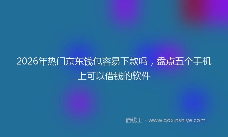 2026年热门京东钱包容易下款吗，盘点五个手机上可以借钱的软件