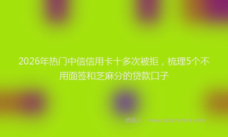 2026年热门中信信用卡十多次被拒，梳理5个不用面签和芝麻分的贷款口子