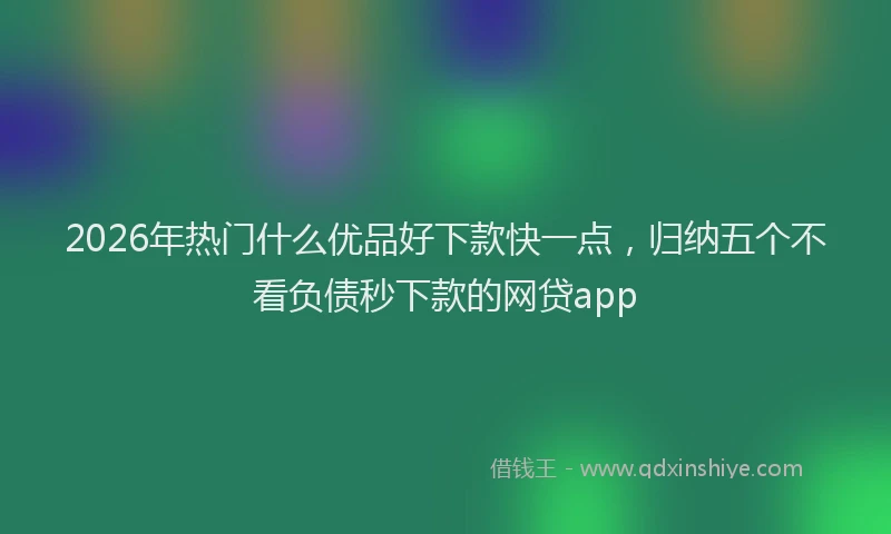 2026年热门什么优品好下款快一点，归纳五个不看负债秒下款的网贷app