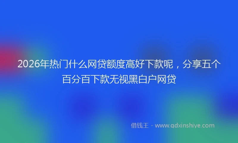 2026年热门什么网贷额度高好下款呢，分享五个百分百下款无视黑白户网贷