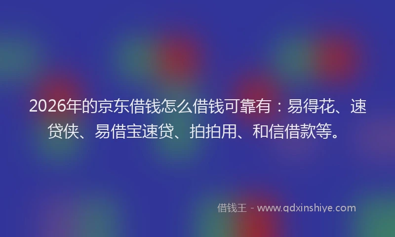 2026年的京东借钱怎么借钱可靠有：易得花、速贷侠、易借宝速贷、拍拍用、和信借款等。