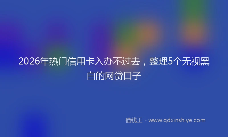 2026年热门信用卡入办不过去，整理5个无视黑白的网贷口子