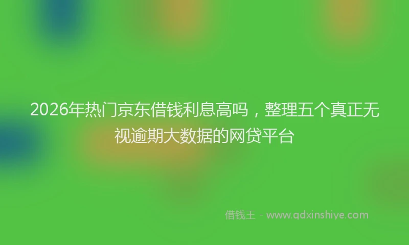 2026年热门京东借钱利息高吗，整理五个真正无视逾期大数据的网贷平台