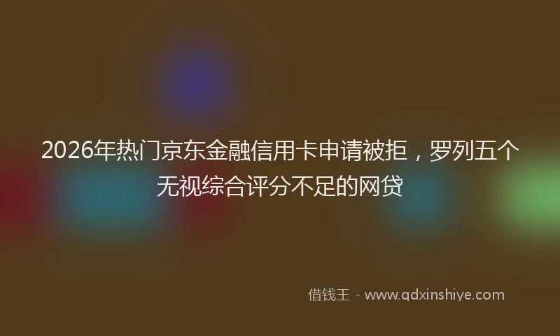 2026年热门京东金融信用卡申请被拒，罗列五个无视综合评分不足的网贷