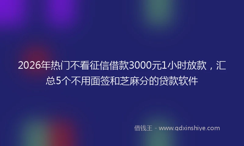 2026年热门不看征信借款3000元1小时放款，汇总5个不用面签和芝麻分的贷款软件
