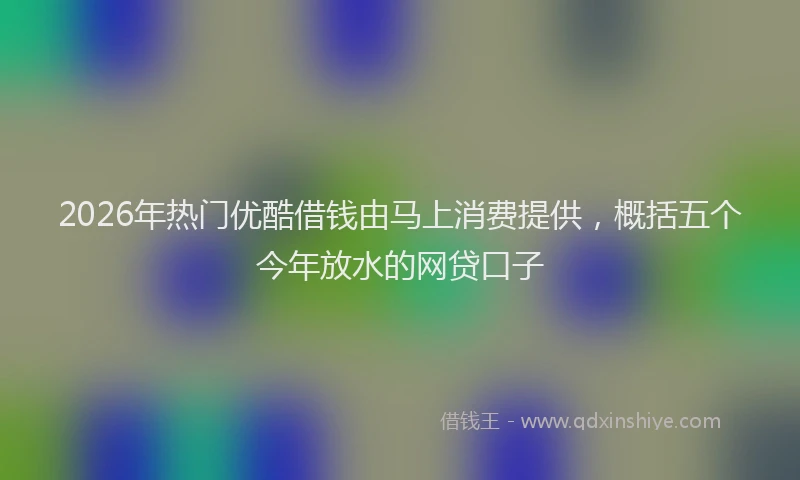 2026年热门优酷借钱由马上消费提供，概括五个今年放水的网贷口子
