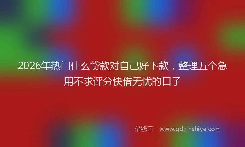 2026年热门什么贷款对自己好下款，整理五个急用不求评分快借无忧的口子