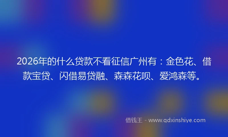 2026年的什么贷款不看征信广州有：金色花、借款宝贷、闪借易贷融、森森花呗、爱鸿森等。