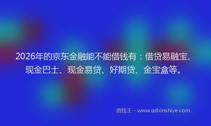 2026年的京东金融能不能借钱有：借贷易融宝、现金巴士、现金易贷、好期贷、金宝盒等。