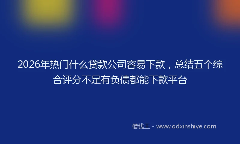 2026年热门什么贷款公司容易下款，总结五个综合评分不足有负债都能下款平台