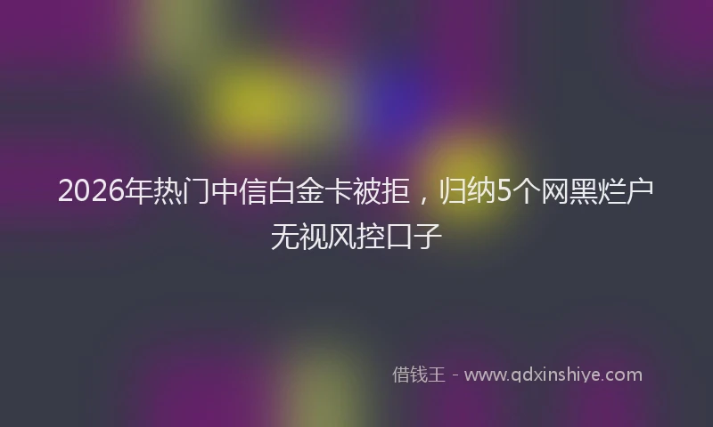 2026年热门中信白金卡被拒，归纳5个网黑烂户无视风控口子