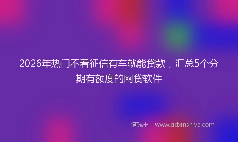 2026年热门不看征信有车就能贷款，汇总5个分期有额度的网贷软件
