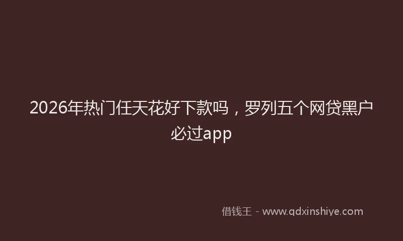 2026年热门任天花好下款吗，罗列五个网贷黑户必过app