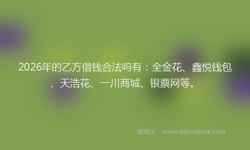 2026年的乙方借钱合法吗有：全金花、鑫悦钱包、天浩花、一川商城、银票网等。
