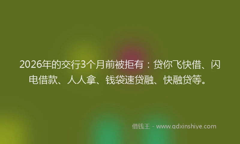2026年的交行3个月前被拒有：贷你飞快借、闪电借款、人人拿、钱袋速贷融、快融贷等。