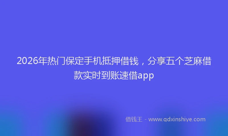 2026年热门保定手机抵押借钱，分享五个芝麻借款实时到账速借app