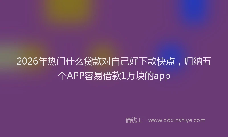 2026年热门什么贷款对自己好下款快点，归纳五个APP容易借款1万块的app
