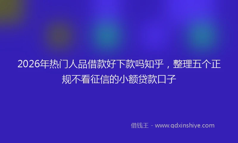 2026年热门人品借款好下款吗知乎，整理五个正规不看征信的小额贷款口子