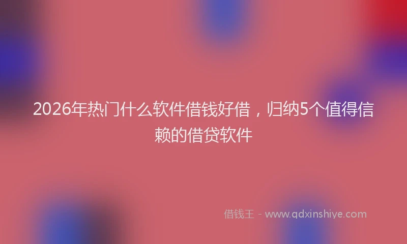 2026年热门什么软件借钱好借，归纳5个值得信赖的借贷软件
