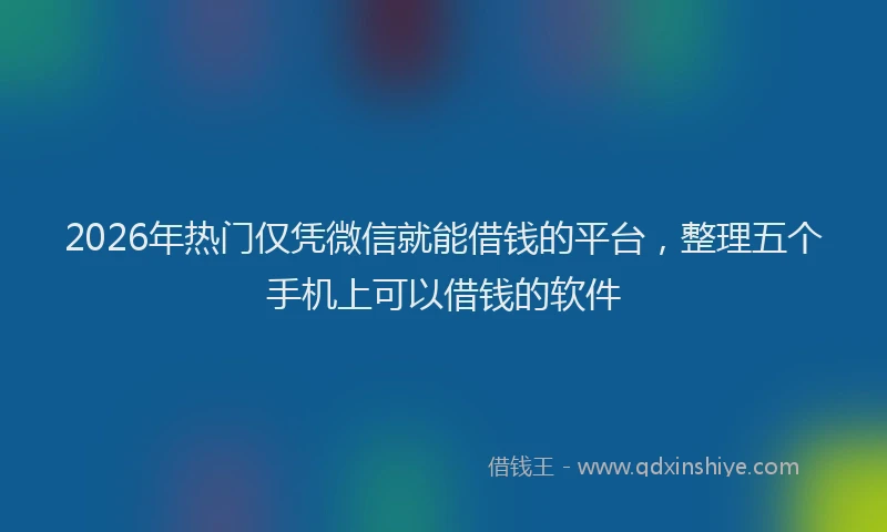 2026年热门仅凭微信就能借钱的平台，整理五个手机上可以借钱的软件