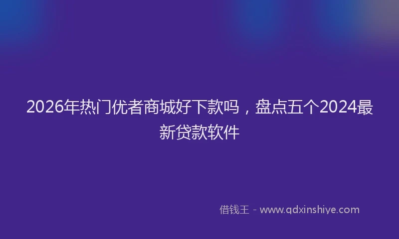 2026年热门优者商城好下款吗，盘点五个2024最新贷款软件