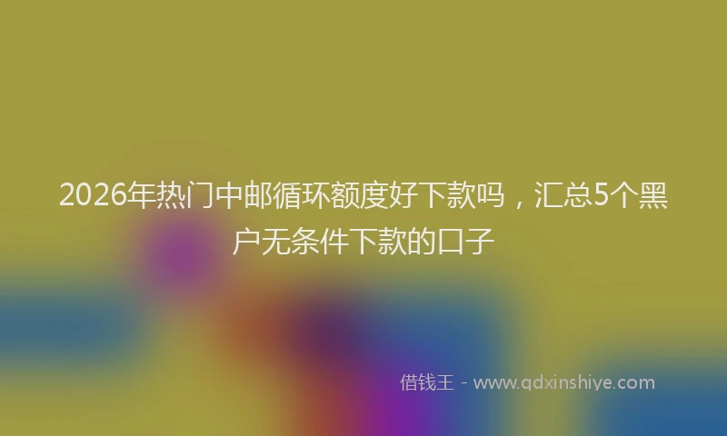 2026年热门中邮循环额度好下款吗，汇总5个黑户无条件下款的口子