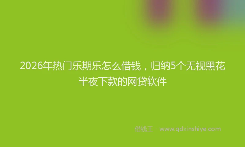 2026年热门乐期乐怎么借钱，归纳5个无视黑花半夜下款的网贷软件
