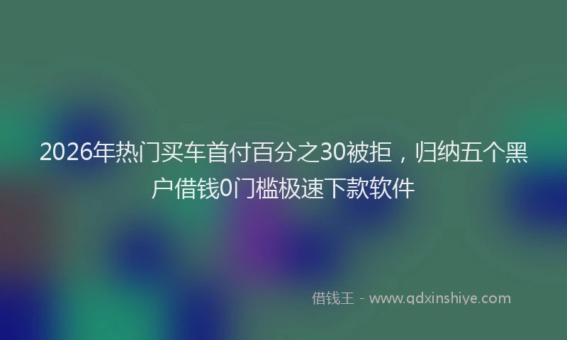 2026年热门买车首付百分之30被拒，归纳五个黑户借钱0门槛极速下款软件