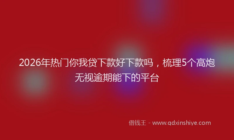 2026年热门你我贷下款好下款吗，梳理5个高炮无视逾期能下的平台