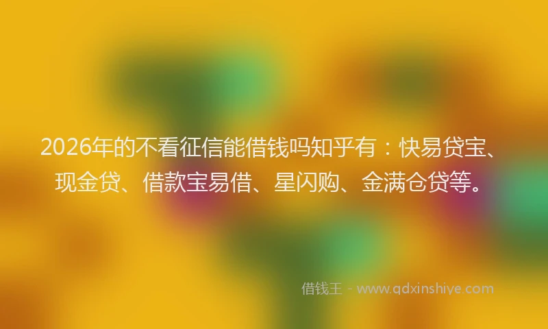 2026年的不看征信能借钱吗知乎有：快易贷宝、现金贷、借款宝易借、星闪购、金满仓贷等。