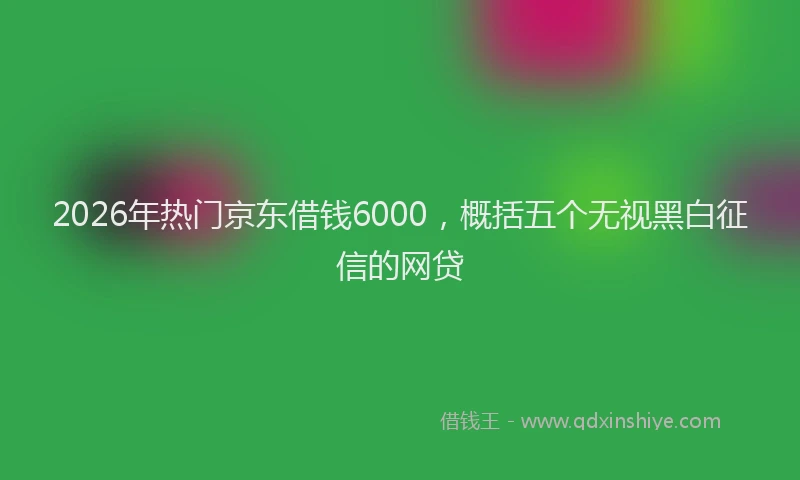 2026年热门京东借钱6000，概括五个无视黑白征信的网贷