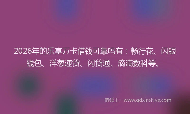 2026年的乐享万卡借钱可靠吗有：畅行花、闪银钱包、洋葱速贷、闪贷通、滴滴数科等。