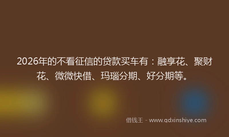 2026年的不看征信的贷款买车有：融享花、聚财花、微微快借、玛瑙分期、好分期等。