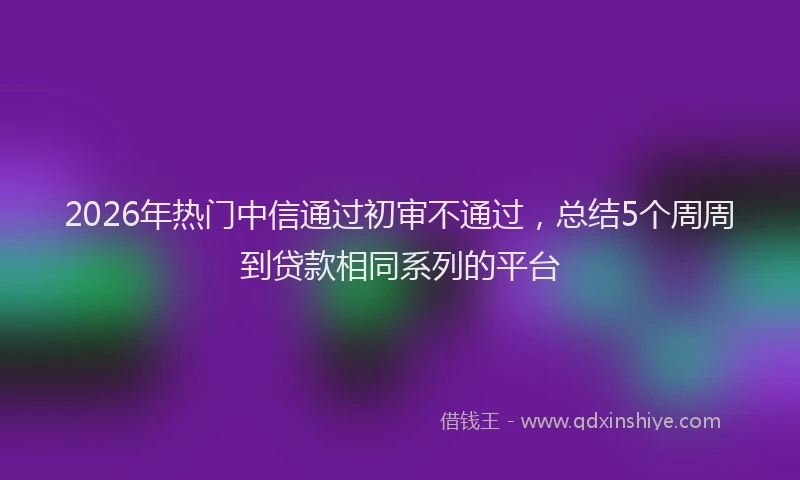 2026年热门中信通过初审不通过，总结5个周周到贷款相同系列的平台