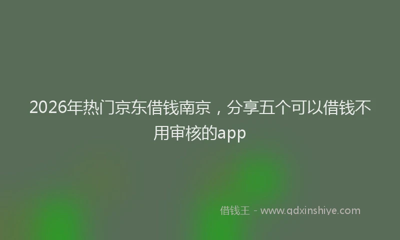 2026年热门京东借钱南京，分享五个可以借钱不用审核的app