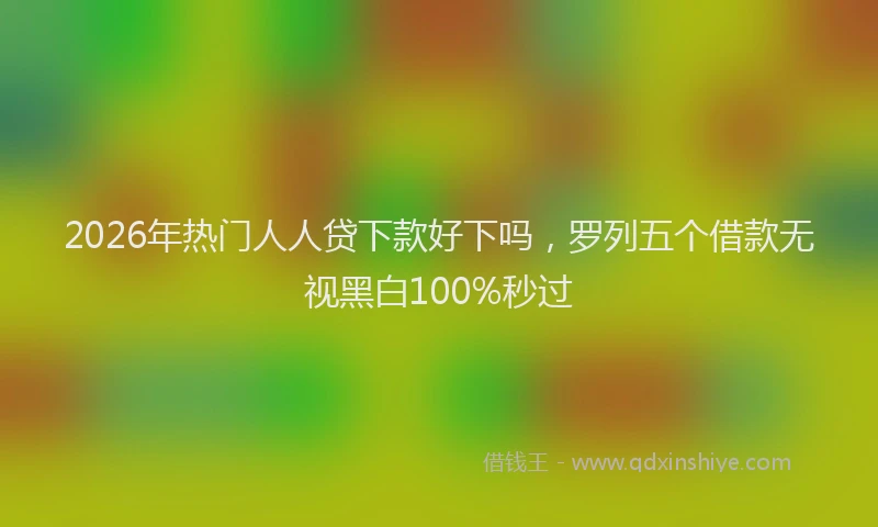 2026年热门人人贷下款好下吗，罗列五个借款无视黑白100%秒过