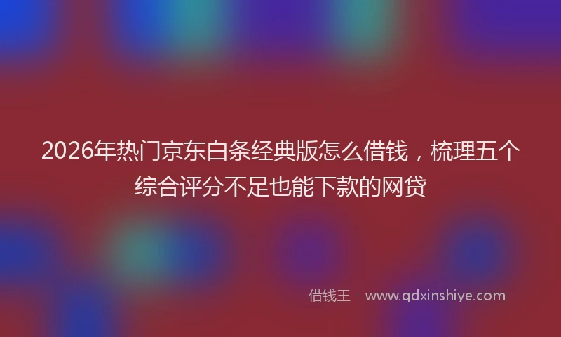 2026年热门京东白条经典版怎么借钱，梳理五个综合评分不足也能下款的网贷