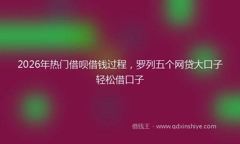 2026年热门借呗借钱过程，罗列五个网贷大口子轻松借口子