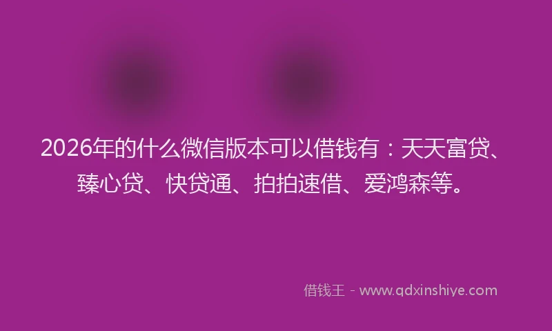 2026年的什么微信版本可以借钱有：天天富贷、臻心贷、快贷通、拍拍速借、爱鸿森等。