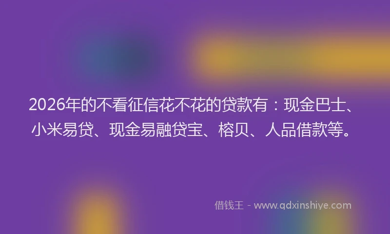 2026年的不看征信花不花的贷款有：现金巴士、小米易贷、现金易融贷宝、榕贝、人品借款等。