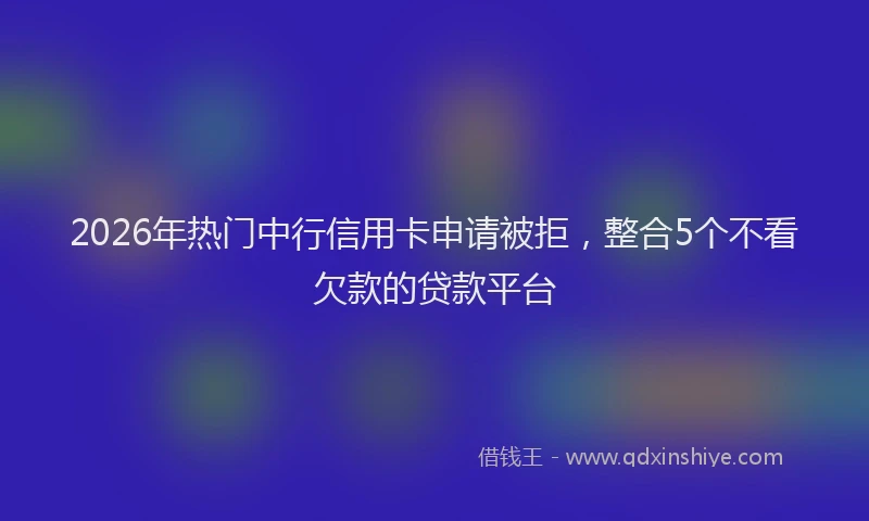 2026年热门中行信用卡申请被拒，整合5个不看欠款的贷款平台