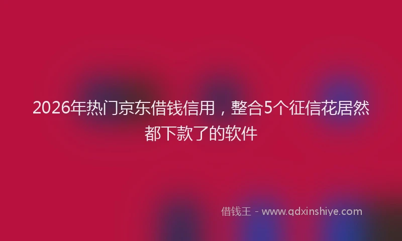 2026年热门京东借钱信用，整合5个征信花居然都下款了的软件