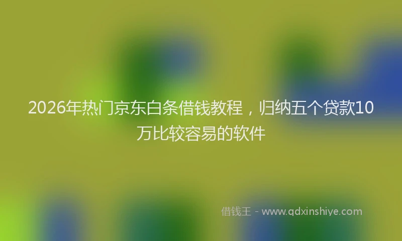 2026年热门京东白条借钱教程，归纳五个贷款10万比较容易的软件