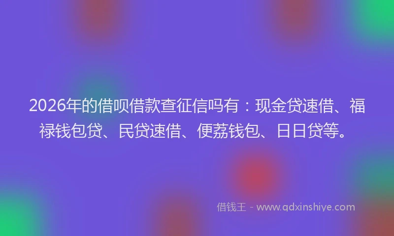 2026年的借呗借款查征信吗有：现金贷速借、福禄钱包贷、民贷速借、便荔钱包、日日贷等。