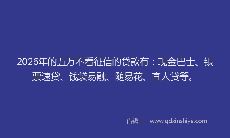 2026年的五万不看征信的贷款有：现金巴士、银票速贷、钱袋易融、随易花、宜人贷等。