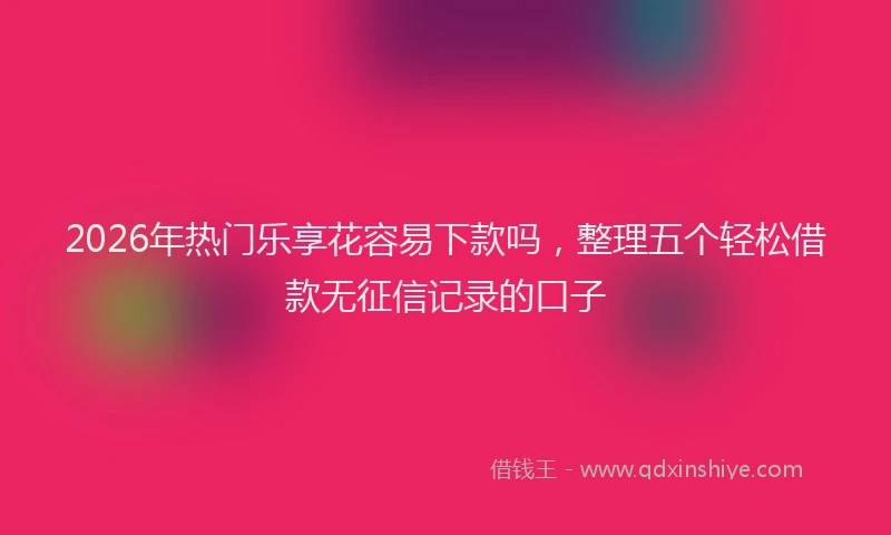 2026年热门乐享花容易下款吗，整理五个轻松借款无征信记录的口子
