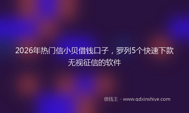 2026年热门信小贝借钱口子，罗列5个快速下款无视征信的软件