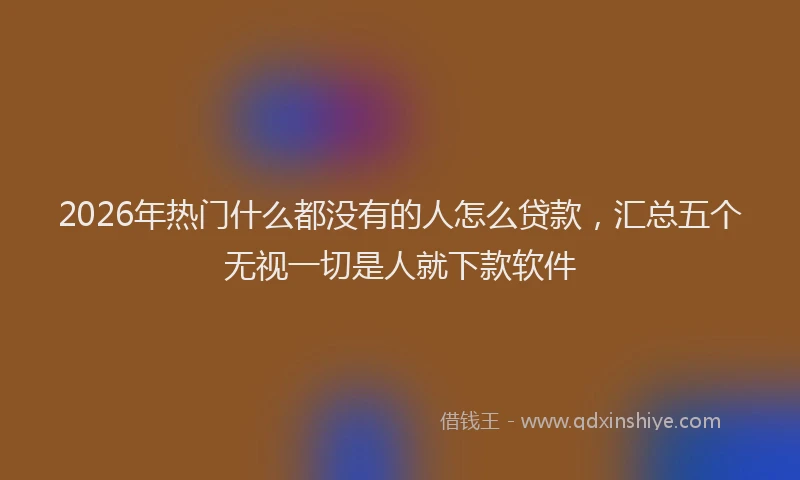 2026年热门什么都没有的人怎么贷款，汇总五个无视一切是人就下款软件