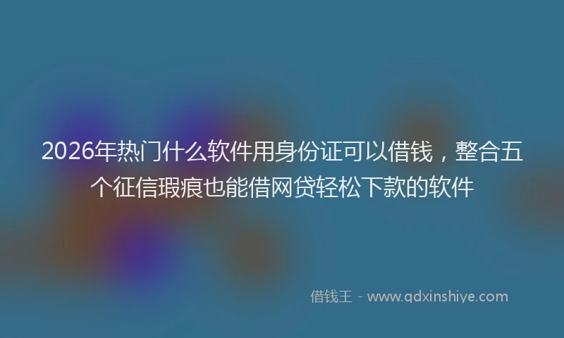 2026年热门什么软件用身份证可以借钱，整合五个征信瑕疵也能借网贷轻松下款的软件