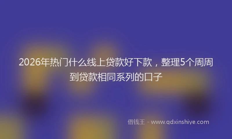 2026年热门什么线上贷款好下款，整理5个周周到贷款相同系列的口子